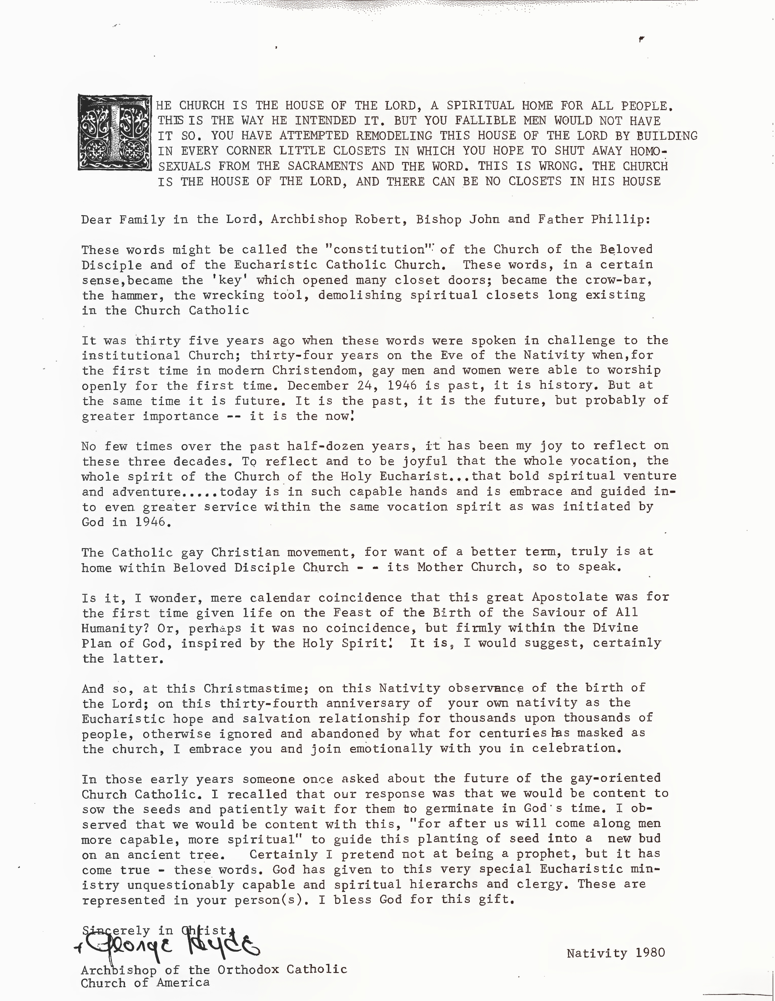 Christmas (Nativity) 1980 pastoral letter from Archbishop George Augustine Hyde of the Orthodox-Catholic Church of America addressed to Archbishop Robert Clement, Bishop John Darcy Noble, and Fr. Phillip of the Church of the Beloved Disciple and the Eucharistic Catholic Church. Written on the thirty-fourth anniversary of the founding of the Eucharistic Catholic Church, Hyde reflects on the church's pioneering ministry to gay Christians, recalling its origins in 1946 and its commitment to providing an affirming spiritual home for those excluded from other churches. Condemning efforts to deny homosexual persons access to the sacraments, he describes the Church of the Beloved Disciple as the continuing heir to the Eucharistic Catholic Church's mission and praises its clergy for faithfully carrying forward that apostolic ministry into a new generation.